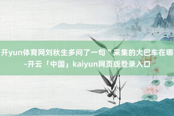 开yun体育网刘秋生多问了一句＂采集的大巴车在哪-开云「中国」kaiyun网页版登录入口