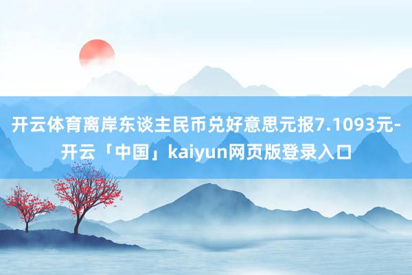 开云体育离岸东谈主民币兑好意思元报7.1093元-开云「中国」kaiyun网页版登录入口