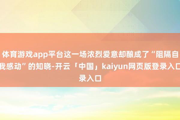 体育游戏app平台这一场浓烈爱意却酿成了“阻隔自我感动”的知晓-开云「中国」kaiyun网页版登录入口