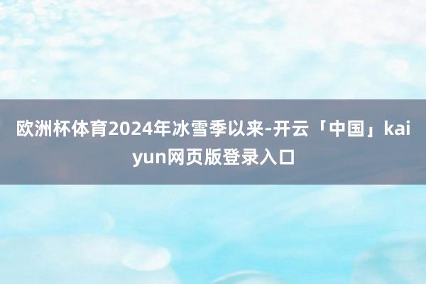欧洲杯体育2024年冰雪季以来-开云「中国」kaiyun网页版登录入口