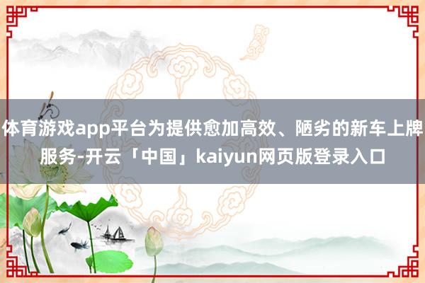 体育游戏app平台为提供愈加高效、陋劣的新车上牌服务-开云「中国」kaiyun网页版登录入口