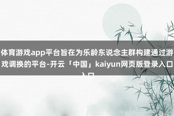 体育游戏app平台旨在为乐龄东说念主群构建通过游戏调换的平台-开云「中国」kaiyun网页版登录入口