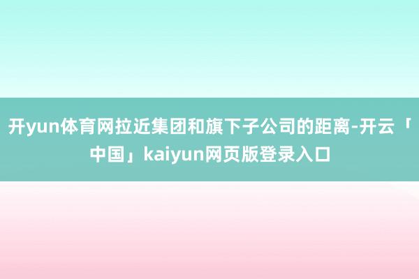 开yun体育网拉近集团和旗下子公司的距离-开云「中国」kaiyun网页版登录入口