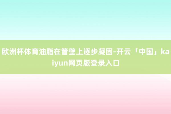 欧洲杯体育油脂在管壁上逐步凝固-开云「中国」kaiyun网页版登录入口