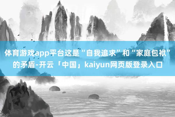 体育游戏app平台这是“自我追求”和“家庭包袱”的矛盾-开云「中国」kaiyun网页版登录入口