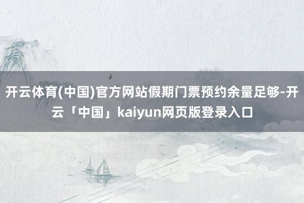 开云体育(中国)官方网站假期门票预约余量足够-开云「中国」kaiyun网页版登录入口