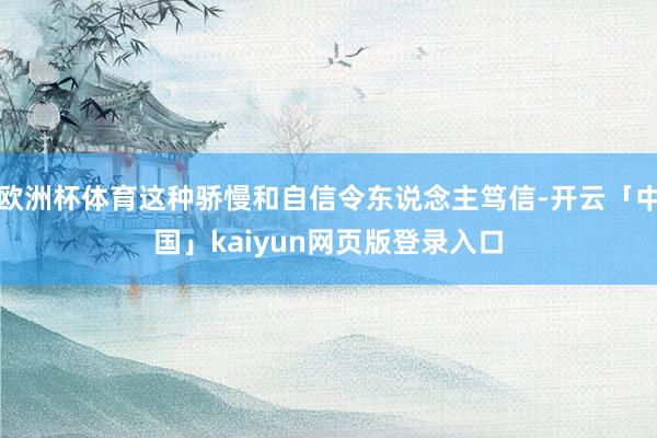 欧洲杯体育这种骄慢和自信令东说念主笃信-开云「中国」kaiyun网页版登录入口