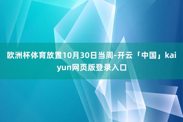 欧洲杯体育放置10月30日当周-开云「中国」kaiyun网页版登录入口