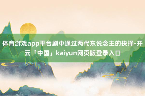 体育游戏app平台剧中通过两代东说念主的抉择-开云「中国」kaiyun网页版登录入口