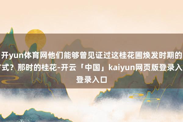 开yun体育网他们能够曾见证过这桂花圃焕发时期的方式?那时的桂花-开云「中国」kaiyun网页版登录入口