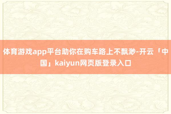 体育游戏app平台助你在购车路上不飘渺-开云「中国」kaiyun网页版登录入口