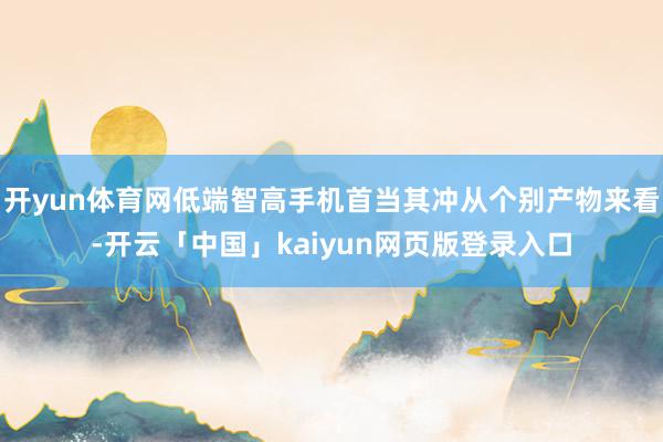 开yun体育网低端智高手机首当其冲从个别产物来看-开云「中国」kaiyun网页版登录入口