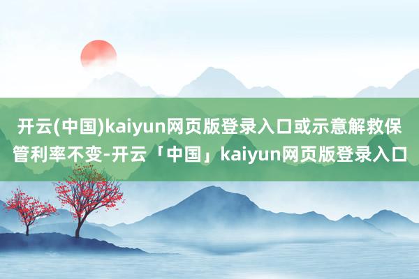 开云(中国)kaiyun网页版登录入口或示意解救保管利率不变-开云「中国」kaiyun网页版登录入口