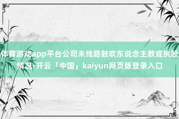 体育游戏app平台公司未线路鼓吹东说念主数或执股情况-开云「中国」kaiyun网页版登录入口