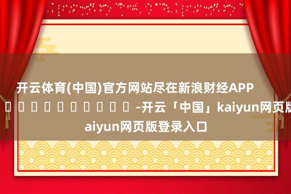 开云体育(中国)官方网站尽在新浪财经APP            													-开云「中国」kaiyun网页版登录入口