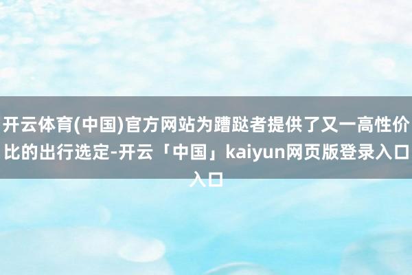 开云体育(中国)官方网站为蹧跶者提供了又一高性价比的出行选定-开云「中国」kaiyun网页版登录入口