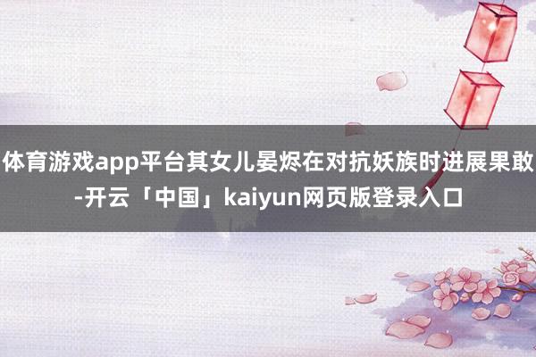 体育游戏app平台其女儿晏烬在对抗妖族时进展果敢-开云「中国」kaiyun网页版登录入口