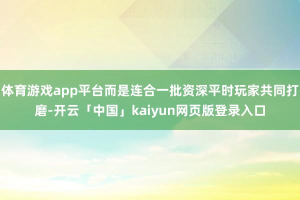 体育游戏app平台而是连合一批资深平时玩家共同打磨-开云「中国」kaiyun网页版登录入口