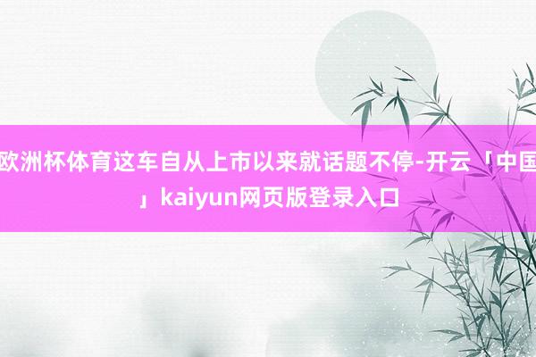 欧洲杯体育这车自从上市以来就话题不停-开云「中国」kaiyun网页版登录入口