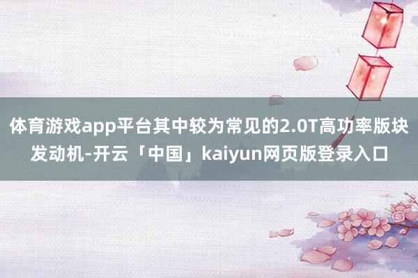 体育游戏app平台其中较为常见的2.0T高功率版块发动机-开云「中国」kaiyun网页版登录入口