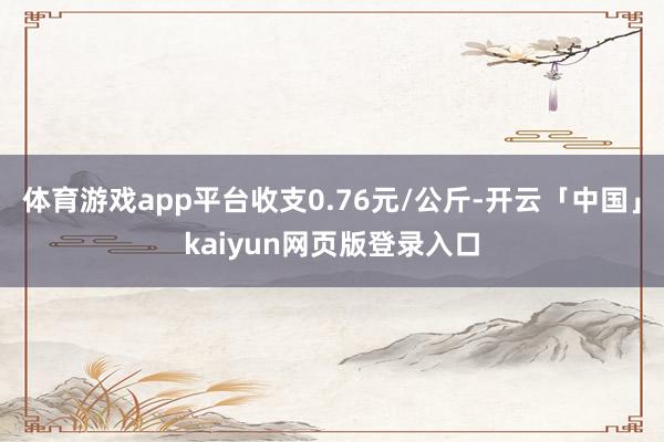 体育游戏app平台收支0.76元/公斤-开云「中国」kaiyun网页版登录入口