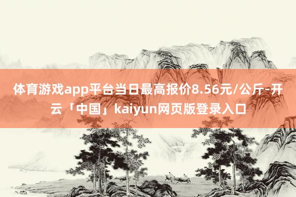 体育游戏app平台当日最高报价8.56元/公斤-开云「中国」kaiyun网页版登录入口