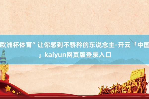 欧洲杯体育”让你感到不骄矜的东说念主-开云「中国」kaiyun网页版登录入口