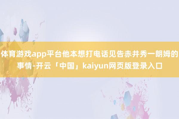 体育游戏app平台他本想打电话见告赤井秀一朗姆的事情-开云「中国」kaiyun网页版登录入口