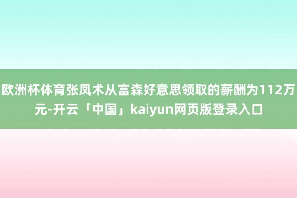 欧洲杯体育张凤术从富森好意思领取的薪酬为112万元-开云「中国」kaiyun网页版登录入口