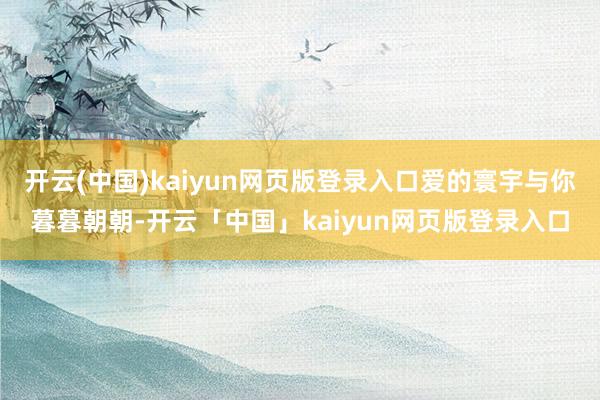 开云(中国)kaiyun网页版登录入口爱的寰宇与你暮暮朝朝-开云「中国」kaiyun网页版登录入口