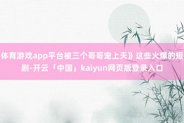 体育游戏app平台被三个哥哥宠上天》这些火爆的短剧-开云「中国」kaiyun网页版登录入口