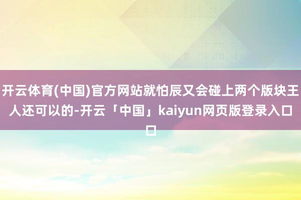 开云体育(中国)官方网站就怕辰又会碰上两个版块王人还可以的-开云「中国」kaiyun网页版登录入口