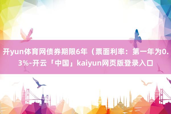 开yun体育网债券期限6年(票面利率:第一年为0.3%-开云「中国」kaiyun网页版登录入口