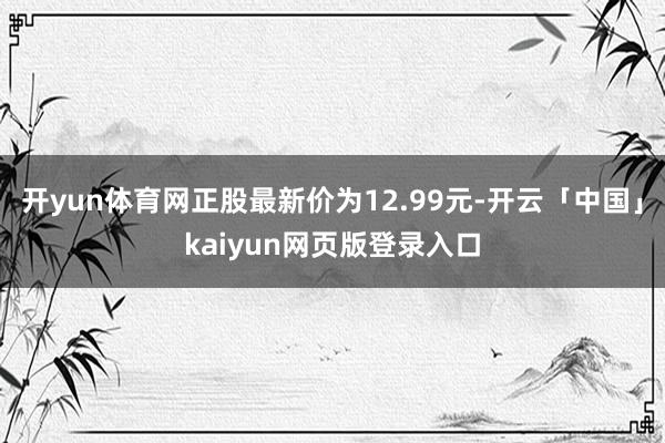 开yun体育网正股最新价为12.99元-开云「中国」kaiyun网页版登录入口