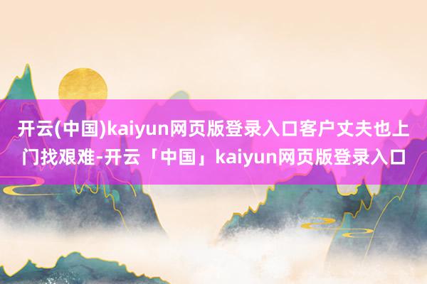 开云(中国)kaiyun网页版登录入口客户丈夫也上门找艰难-开云「中国」kaiyun网页版登录入口