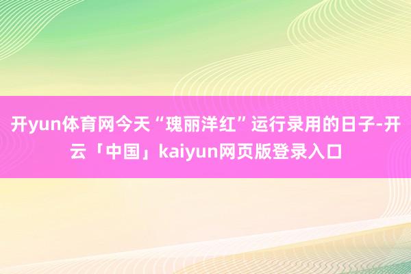 开yun体育网今天“瑰丽洋红”运行录用的日子-开云「中国」kaiyun网页版登录入口