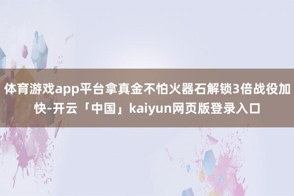 体育游戏app平台拿真金不怕火器石解锁3倍战役加快-开云「中国」kaiyun网页版登录入口