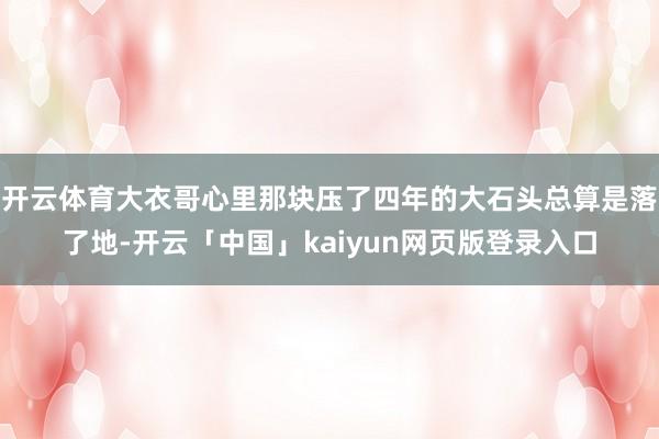 开云体育大衣哥心里那块压了四年的大石头总算是落了地-开云「中国」kaiyun网页版登录入口
