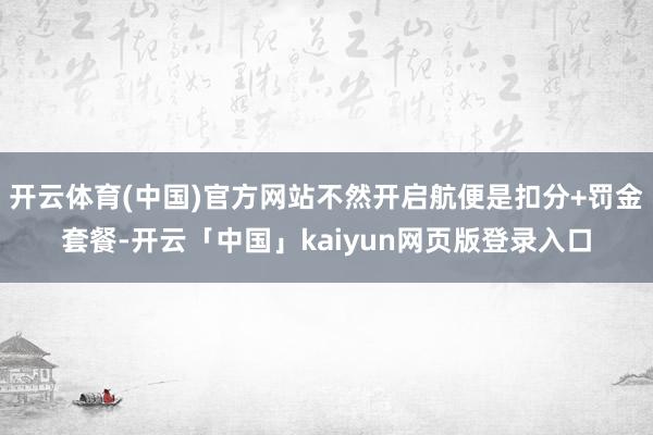开云体育(中国)官方网站不然开启航便是扣分+罚金套餐-开云「中国」kaiyun网页版登录入口