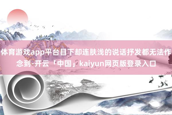 体育游戏app平台目下却连肤浅的说话抒发都无法作念到-开云「中国」kaiyun网页版登录入口