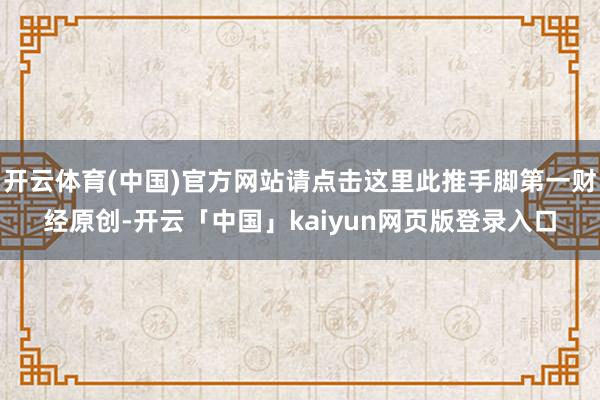 开云体育(中国)官方网站请点击这里此推手脚第一财经原创-开云「中国」kaiyun网页版登录入口