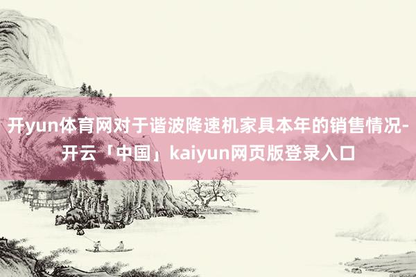 开yun体育网对于谐波降速机家具本年的销售情况-开云「中国」kaiyun网页版登录入口