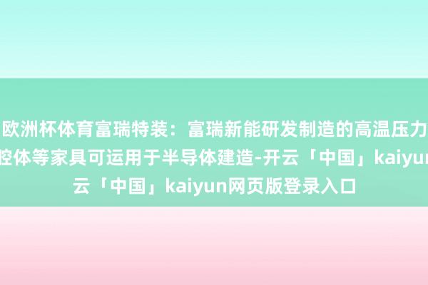 欧洲杯体育富瑞特装：富瑞新能研发制造的高温压力腔体、磁控溅射腔体等家具可运用于半导体建造-开云「中国」kaiyun网页版登录入口