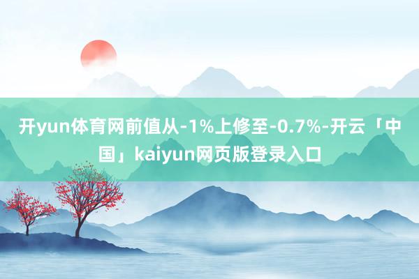 开yun体育网前值从-1%上修至-0.7%-开云「中国」kaiyun网页版登录入口