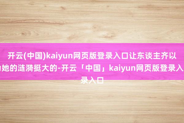 开云(中国)kaiyun网页版登录入口让东谈主齐以为她的涟漪挺大的-开云「中国」kaiyun网页版登录入口