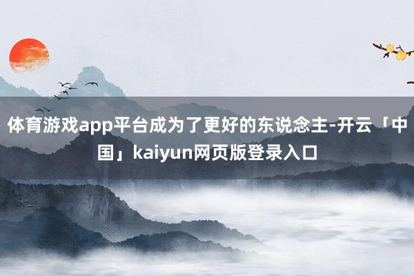 体育游戏app平台成为了更好的东说念主-开云「中国」kaiyun网页版登录入口