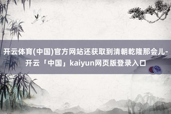 开云体育(中国)官方网站还获取到清朝乾隆那会儿-开云「中国」kaiyun网页版登录入口