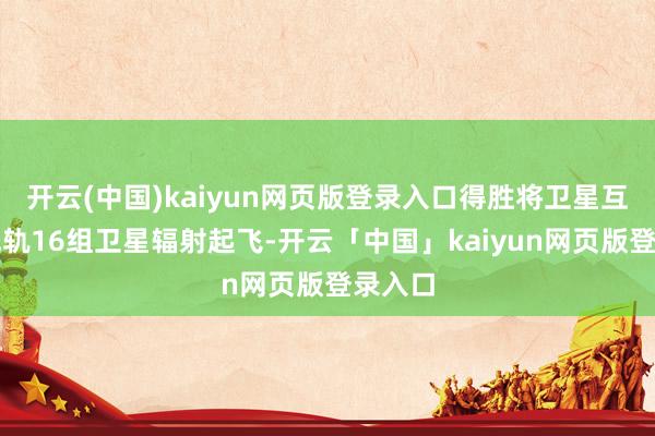 开云(中国)kaiyun网页版登录入口得胜将卫星互联网低轨16组卫星辐射起飞-开云「中国」kaiyun网页版登录入口