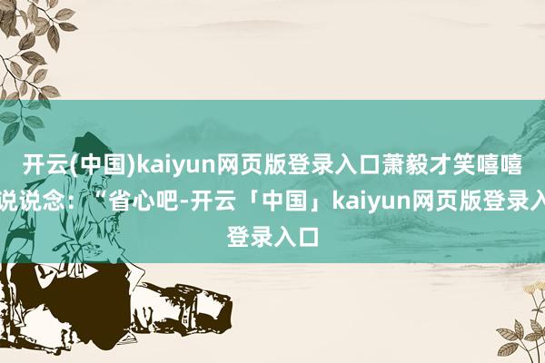 开云(中国)kaiyun网页版登录入口萧毅才笑嘻嘻的说说念：“省心吧-开云「中国」kaiyun网页版登录入口