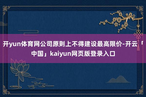 开yun体育网公司原则上不得建设最高限价-开云「中国」kaiyun网页版登录入口